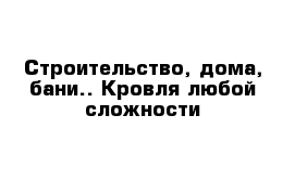 Строительство, дома, бани.. Кровля любой сложности 